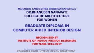 Dr. Bhanuben Nanavati College of Architecture for Women
COMPUTER AIDED INTERIOR DESIGN DEPARTMENT
MAHARSHI KARVE STREE SHIKSHAN SAMSTHA’S
DR.BHANUBEN NANAVATI
COLLEGE OF ARCHITECTURE
FOR WOMEN
GRADUATE DIPLOMA IN
COMPUTER AIDED INTERIOR DESIGN
RECOGNIZED BY
INSTITUTE OF INDIAN INTERIOR DESIGNERS
FOR YEARS 2016-2019
 