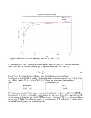 La estimación de la fuerza promedio actuando sobre el cuerpo, se hará por el cambio del momento
lineal. Si la fuerza es constante, tenemos que la expresión aproximada de la fuerza es
(6)
Donde T es el tiempo que demora en llegar a una velocidad de cero, dentro del agua.
Resolviendo la ecuación v(t)=0, para los valores de las áreas, los tiempos que dan son: T1=2.03 s (área
A1=0,04 m² ), y para T2=1.13 s (área A2=0,33 m²). Es así que la fuerza media actuando es
Area Fuerza media (N)
A1=0,04 m² 702 N
A2=0.33 m² 1261 N
Obviamente, entre mayor el área, mayor es la fuerza actuando sobre el cuerpo. La fuerza de 1261 N es
la estimación si el cuerpo cayera plano sobre el agua. Un golpe muy fuerte. Esta magnitud equivale
aproximadamente al peso de una masa de 127 kg; mientras , la fuerza de 702 N, es equivalente al peso
de una masa de 71 kg. Sin embargo, al obtener el comportamiento de la aceleración, el impacto mayor
se produce justo al contacto con el agua (Figura 2).
F̄=
−mh v0
T
Figura 1: Velocidad en función del tiempo. A1=0,04 m² , A2=0.33 m²
 