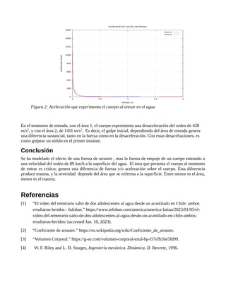 En el momento de entrada, con el área 1, el cuerpo experimenta una desaceleración del orden de 428
m/s2, y con el área 2, de 1411 m/s2. Es decir, el golpe inicial, dependiendo del área de entrada genera
una diferencia sustancial, tanto en la fuerza como en la desaceleración. Con estas desacelraciones, es
como golpear un sólido en el primer instante.
Conclusión
Se ha modelado el efecto de una fuerza de arrastre , mas la fuerza de empuje de un cuerpo entrando a
una velocidad del orden de 89 km/h a la superficie del agua. El área que presenta el cuerpo al momento
de entrar es critico; genera una diferencia de fuerza y/o aceleración sobre el cuerpo. Esta diferencia
produce trauma, y la severidad depende del área que se enfrenta a la superficie. Entre menor es el área,
menor es el trauma.
Referencias
[1] “El video del temerario salto de dos adolescentes al agua desde un acantilado en Chile: ambos
resultaron heridos - Infobae.” https://www.infobae.com/america/america-latina/2023/01/05/el-
video-del-temerario-salto-de-dos-adolescentes-al-agua-desde-un-acantilado-en-chile-ambos-
resultaron-heridos/ (accessed Jan. 10, 2023).
[2] “Coeficiente de arrastre.” https://es.wikipedia.org/wiki/Coeficiente_de_arrastre.
[3] “Volumen Corporal.” https://g-se.com/volumen-corporal-total-bp-l57cfb26e5fd99.
[4] W. F. Riley and L. D. Sturges, Ingeniería mecánica. Dinámica. II. Reverte, 1996.
Figura 2: Aceleración que experimenta el cuerpo al entrar en el agua
 