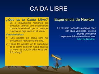 CAIDA LIBRE  ¿Qué es la Caída Libre? Es el movimiento rectilíneo en dirección vertical con aceleración constante realizado por un cuerpo cuando se deja caer en el vacío. Características 1)  Los objetos en caída libre no encuentran resistencia del aire. 2) Todos los objetos en la superficie de la Tierra aceleran hacia abajo a un valor de aproximadamente de  9.8 m/seg2  Experiencia de Newton En el vacío, todos los cuerpos caen con igual velocidad. Esto se puede demostrar experimentalmente utilizando el  tubo de Newton .  