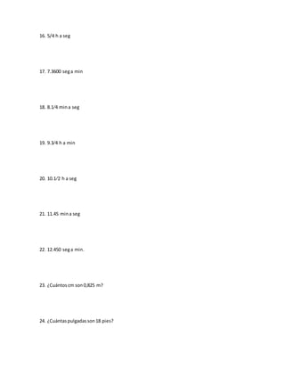 16. 5/4 h a seg
17. 7.3600 sega min
18. 8.1⁄4 mina seg
19. 9.3⁄4 h a min
20. 10.1⁄2 h a seg
21. 11.45 mina seg
22. 12.450 sega min.
23. ¿Cuántoscm son0,825 m?
24. ¿Cuántaspulgadasson18 pies?
 