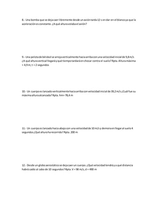 8.- Una bomba que se dejacaer libremente desde unavióntarda12 s endar en el blancoya que la
aceleraciónesconstante.¿A qué alturavolabael avión?
9.- Una pelotade béisbol se arrojaverticalmente haciaarribaconuna velocidadinicial de 9,8m/s
¿A qué alturavertical llegaráyqué tiempotardaráenchocar contra el suelo?Rpta.Alturamáxima
= 4,9 m; t = 2 segundos
10.- Un cuerpoeslanzadoverticalmentehaciaarribaconvelocidadinicial de 39,2m/s ¿Cuál fue su
máximaalturaalcanzada?Rpta. hm= 78,4 m
11.- Un cuerpoeslanzadohacia abajocon una velocidadde 10 m/sy demoraenllegaral suelo4
segundos¿Qué alturaharecorrido?Rpta. 200 m
12.- Desde un globoaerostáticose dejacaerun cuerpo.¿Qué velocidadtendráya qué distancia
habrá caído al cabo de 10 segundos?Rpta.V = 98 m/s,d = 490 m
 