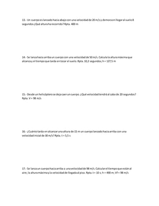 13.- Un cuerpoeslanzadohacia abajocon una velocidadde 20 m/sy demoraenllegaral suelo8
segundos¿Qué alturaharecorrido?Rpta. 400 m
14.- Se lanzahacia arribaun cuerpocon una velocidad de 50 m/s.Calculala alturamáximaque
alcanzay el tiempoque tarda entocar el suelo.Rpta.10,2 segundos;h= 127,5 m
15.- Desde un helicópterose dejacaeruncuerpo.¿Qué velocidadtendráal cabode 20 segundos?
Rpta. V = 98 m/s
16.- ¿Cuántotarda enalcanzaruna altura de 15 m un cuerpolanzadohaciaarriba con una
velocidadinicial de 30 m/s?Rpta. t = 5,5 s
17.- Se lanzaun cuerpohaciaarriba a unavelocidadde 98 m/s.Calcularel tiempoque estánal
aire,la alturamáximayla velocidadde llegadaal piso. Rpta.t= 10 s; h = 490 m; Vf = 98 m/s
 