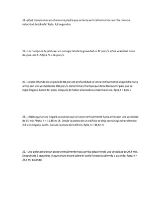 18.-¿Qué tiempoduraenel aire una piedraque se lanzaverticalmente haciaarribaconuna
velocidadde 24 m/s?Rpta. 4,8 segundos
19.- Un cuerpoesdejadocaer enun lugardonde lagravedades32 pies/s.¿Qué velocidadtiene
despuésde 2 s?Rpta. V = 64 pies/s
20.- Desde el fondode un pozode 88 piesde profundidadse lanzaverticalmenteunapiedrahacia
arriba con unavelocidadde 240 pies/s.Determinael tiempoque debe transcurrirparaque se
logre llegaral borde del pozo,despuésde haberalcanzadosumáximaaltura.Rpta.t = 14,6 s
21.- ¿Hasta qué altura llegaráuncuerpoque se lance verticalmente haciaarribaconuna velocidad
de 15 m/s?Rpta.h = 11,48 m 14. Desde laazoteade un edificiose dejacaerunapiedraydemora
2,8 s enllegaral suelo.Calculalaalturadel edificio.Rpta.h= 38,42 m
22.- Una pelotarecibe ungolpe verticalmente haciaarribaadquiriendounavelocidadde 29,4 m/s.
Despuésde 5 segundos¿A qué alturaestarásobre el suelo?(estarásubiendoobajando) Rpta.h=
24,5 m; bajando
 