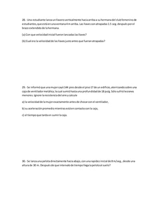 28.- Una estudiante lanzaunllaveroverticalmente haciaarribaa suhermanadel clubfemeninode
estudiantes,que estáenunaventana4 m arriba. Las llavessonatrapadas1.5 seg.despuésporel
brazo extendidode lahermana.
(a) Con que velocidadinicial fueronlanzadaslasllaves?
(b) Cual era la velocidadde lasllavesjustoantesque fueranatrapadas?
29.- Se informóque unamujercayó144 piesdesde el piso17 de un edificio,aterrizandosobre una
caja de ventiladormetálica,lacual sumióhastauna profundidadde 18 pulg.Sólosufriólesiones
menores.Ignore laresistenciadel aire ycalcule
a) la velocidadde lamujerexactamente antesde chocarconel ventilador,
b) su aceleraciónpromediomientrasestáencontactoconla caja,
c) el tiempoque tardaen sumirlacaja.
30.- Se lanzauna pelotadirectamente haciaabajo,conunarapidezinicial de 8 m/seg.,desde una
alturade 30 m. Despuésde que intervalode tiempollegalapelotaaIsuelo?
 
