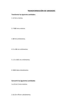 TRANSFORMACIÓN DE UNIDADES
Transformar las siguientes cantidades:
1. 12 kma metros.
2. 7 000 mm a metros.
3. 80 hma kilómetros.
4. 5 x 106 cm a kilómetros
5. 1.2 x 1015 cm a kilómetros.
6. 560.8 dam a hectómetro.
Convertir las siguientes cantidades
1.a ) 8 cm 3 mm a metros.
2. b) 15 m 78 cm a decámetros.
 