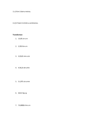 3. c) 9 km 3 dama metros.
4. d) 17 dam 3 m 8 dm a centímetros.
Transformar:
1. 1.0,45 cm a m
2. 2.250 Kma m
3. 3.23,65 mm a cm
4. 4.34,23 dm a Km
5. 5.1,973 cm a mm
6. 26.0,5 Kg a g
7. 7.0,00056 Kma m
 