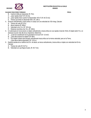 INSTITUCIÓN EDUCATIVA LA SALLE
DECIMO GRADO
DULMAR YESID PEREZ TORRADO FÍSICA
4
B. Cuánto le falta por descender (R: 75m)
C. ¿Qué rapidez tiene? (R: 30 m/s)
D. ¿Qué rapidez tiene cuando ha Descendido 100 m? (R: 44,72 m/s)
E. Tiempo que tarda en descender 60m. (R: 3,46 s)
4. Se lanza verticalmente y hacia arriba un cuerpo con una velocidad de 100 m/seg. Calcular:
A. Tiempo de vuelo (R: 20 s)
B. Altura máxima (R: 500m)
C. Velocidad a los 14 s. (R: 140 m/s)
D. Distancia recorrida a los 16 s. (R: 320m)
5. Un astronauta en la luna lanzó un objeto verticalmente y hacia arriba con una rapidez inicial de 16m/s. El objeto tardó 10 s. en
alcanzar el punto más alto de su trayectoria. Determina:
A. ¿Cuál es la aceleración de la gravedad en la luna? (R: 1,6 m/s2)
B. ¿Qué altura alcanzó el objeto? (R: 80m)
C. Si el objeto hubiera sido lanzado verticalmente hacia arriba con la misma velocidad, pero en la Tierra,
¿Qué altura habría alcanzado? (R: 12,8 m.)
6. Desde la azotea de un edificio de 20 m. de altura, se lanza verticalmente y hacia arriba un objeto con velocidad de 40 m/s.
Calcular:
A. Tiempo de vuelo (R: 8,47 s)
B. Velocidad con que llegó al suelo. (R: 44,7 m/s)
 
