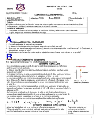 INSTITUCIÓN EDUCATIVA LA SALLE
DECIMO GRADO
DULMAR YESID PEREZ TORRADO FÍSICA
1
CAIDA LIBRE Y LNAZAMIENTO VERTICAL
GUÍA: CAIDA LIBRE Y
LANZAMIENTO VERTICAL
Asignatura: FÍSICA Grado: DÉCIMO Tiempo destinado: 6
horas
Estándar:
 Establezco relaciones entre las diferentes fuerzas que actúan sobre los cuerpos en reposo o en movimiento rectilíneo
uniformemente y establezco condiciones para conservar la energía mecánica.
Indicador de desempeño:
 Interpreta el movimiento de un cuerpo según las condiciones iniciales y la fuerzan neta que actúa sobre él.
 Explica el reposo y el movimiento uniforme de un cuerpo.
EXPONGAMOS NUESTROS CONOCIMIENTOS
1. Expresa la aceleración de gravedad como un vector
2. La resistencia del aire ¿aumenta o disminuye la aceleración de un objeto que cae?
3. Si se suelta una piedra desde determinada altura: a)¿Aumenta o disminuye su velocidad a medida que cae? b)¿Cuánto varía su
velocidad cada segundo de caída?
4. Si se lanza un objeto hacia arriba ¿cuáles serán su velocidad y aceleración en el punto más alto de su recorrido?
FUNDAMENTEMOS NUESTRO CONOCIMIENTO
De la siguiente información saque tres características de cada movimiento
MOVIMIENTO DE CAÍDA LIBRE
El movimiento de los cuerpos en caída libre (por la acción de su propio peso) es una forma de
rectilíneo uniformemente acelerado.
La distancia recorrida (d) se mide sobre la vertical y corresponde, por tanto, a una altura que se
representa por la letra h.
En el vacío el movimiento de caída es de aceleración constante, siendo dicha aceleración la misma
para todos los cuerpos, independientemente de cuales sean su forma y su peso.
La presencia de aire frena ese movimiento de caída y la aceleración pasa a depender entonces de la
forma del cuerpo. No obstante, para cuerpos aproximadamente esféricos, la influencia del medio
sobre el movimiento puede despreciarse y tratarse, en una primera aproximación, como si fuera
de caída libre.
La aceleración en los movimientos de caída libre, conocida como aceleración de la gravedad, se
representa por la letra g y toma un valor aproximado de 9,81 m/s2 (algunos usan solo el valor 9,8 o
redondean en 10).
Si el movimiento considerado es de descenso o de caída, el valor de g resulta positivo como
corresponde a una auténtica aceleración. Si, por el contrario, es de ascenso en vertical el valor de
g se considera negativo, pues se trata, en tal caso, de un movimiento decelerado.
Para resolver problemas con movimiento de caída libre utilizamos las siguientes fórmulas:
MOVIMIENTO DE SUBIDA O DE TIRO VERTICAL
Al igual que la caída libre, este es un movimiento uniformemente acelerado.
Tal como la caída libre, es un movimiento sujeto a la aceleración de la gravedad (g), sólo
que ahora la aceleración se opone al movimiento inicial del objeto.
Para resolver problemas con
movimiento de subida o tiro
vertical utilizamos las siguientes
fórmulas:
 