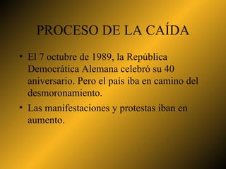 PROCESO DE LA CAÍDA El 7 octubre de 1989, la República Democrática Alemana celebró su 40 aniversario. Pero el país iba en camino del desmoronamiento. Las manifestaciones y protestas iban en aumento. 