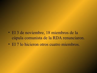 El 3 de noviembre, 18 miembros de la cúpula comunista de la RDA renunciaron.  El 7 lo hicieron otros cuatro miembros. 