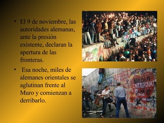 El 9 de noviembre, las autoridades alemanas, ante la presión existente, declaran la apertura de las fronteras. Esa noche, miles de alemanes orientales se aglutinan frente al Muro y comienzan a derribarlo. 