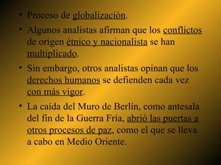 Proceso de  globalización . Algunos analistas afirman que los  conflictos  de origen  étnico y nacionalista  se han  multiplicado . Sin embargo, otros analistas opinan que los  derechos humanos  se defienden cada vez  con más vigor . La caída del Muro de Berlín, como antesala del fin de la Guerra Fría,  abrió las puertas a otros procesos de paz , como el que se lleva a cabo en Medio Oriente.  