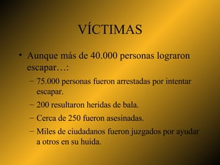 VÍCTIMAS Aunque más de 40.000 personas lograron escapar…: 75.000 personas fueron arrestadas por intentar escapar. 200 resultaron heridas de bala. Cerca de 250 fueron asesinadas. Miles de ciudadanos fueron juzgados por ayudar a otros en su huida. 