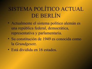 SISTEMA POLÍTICO ACTUAL DE BERLÍN Actualmente el sistema político alemán es una república federal, democrática, representativa y parlamentaria.  Su constitución de 1949 es conocida como la  Grundgesetz . Está dividida en 16 estados. 