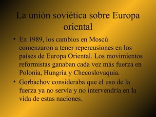 La unión soviética sobre Europa oriental En 1989, los cambios en Moscú comenzaron a tener repercusiones en los países de Europa Oriental. Los movimientos reformistas ganaban cada vez más fuerza en Polonia, Hungría y Checoslovaquia. Gorbachov consideraba que el uso de la fuerza ya no servía y no intervendría en la vida de estas naciones. 