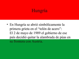 Hungría En Hungría se abrió simbólicamente la primera grieta en el “telón de acero”: El 2 de mayo de 1989 el gobierno de ese país decidió quitar la alambrada de púas en su frontera con Austria. 