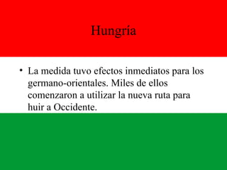 Hungría La medida tuvo efectos inmediatos para los germano-orientales. Miles de ellos comenzaron a utilizar la nueva ruta para huir a Occidente. 