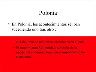 Polonia En Polonia, los acontecimientos se iban sucediendo uno tras otro : el 4 de junio se realizaron elecciones en el país. El movimiento Solidaridad, símbolo de la oposición al comunismo, ganó ampliamente las elecciones. 
