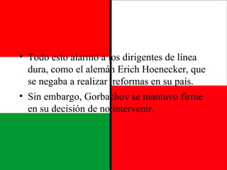 Todo esto alarmó a los dirigentes de línea dura, como el alemán Erich Hoenecker, que se negaba a realizar  reformas en su país. Sin embargo, Gorbachov se mantuvo firme en su decisión de no intervenir. 