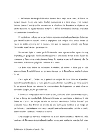 Red Creativa de Ciencia – Curso I – 2002 3
El movimiento natural podía ser hacia arriba o hacia abajo en la Tierra, en donde los
cuerpos pesados (como una piedra) tendían naturalmente a ir hacia abajo, y los cuerpos
livianos (como el humo) tendían naturalmente a ir hacia arriba. Esto ocurría así porque los
objetos buscaban sus lugares naturales de reposo y, por ser movimientos naturales, no estaban
provocados por ninguna fuerza.
El movimiento violento era un movimiento impuesto, originado por la acción de fuerzas
que actuaban sobre un cuerpo: tiraban o empujaban. Los cuerpos en su estado natural de
reposo no podían moverse por sí mismos, sino que era necesario aplicarles una fuerza
(empujarlos o tirarlos) para que se muevan.
Durante dos siglos la idea de que la Tierra estaba en su lugar natural de reposo fue muy
aceptada y, ya que ponerla en movimiento requería de una enorme fuerza, lo más lógico era
pensar que la Tierra no se movía, sino que el resto del universo se movía alrededor de ella. De
esta manera, el Sol era el que giraba alrededor de la Tierra.
En plena edad media un astrónomo, Copérnico, se atrevió a decir que la idea
antropocéntrica de Aristóteles no era correcta, sino que era la Tierra la que giraba alrededor
del sol.
En el siglo XVI, Galileo fue el primero en adoptar las locas ideas de Copérnico.
Demostró que la idea de que la Tierra gira alrededor del sol era razonable y que no se requería
de una enorme fuerza para mantenerla en movimiento. Lo importante era saber cómo se
movían los cuerpos, no por qué se movían.
Cuando dos cuerpos resbalan uno sobre el otro, actúa una fuerza denominada fricción,
la cual se debe a las irregularidades de las superficies de los cuerpos que se deslizan. Si esta
fuerza no existiera, los cuerpos estarían en continuo movimiento. Galileo demostró que
solamente cuando hay fricción se necesita de una fuerza para mantener a un cuerpo en
movimiento, y estableció que todo cuerpo material presentaba resistencia a cambiar su estado
de movimiento, siendo esta resistencia la inercia.
Este concepto de inercia se contraponía con la idea de movimiento de Aristóteles. Para
mantener a la Tierra moviéndose alrededor del sol es necesaria una fuerza (gravitación), no es
 