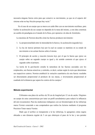 Red Creativa de Ciencia – Curso I – 2002 4
necesaria ninguna fuerza extra para que conserve su movimiento, ya que en el espacio del
sistema solar no hay fricción porque hay vacío.2
En el caso de un cuerpo que se mueva en caída libre con un movimiento rectilíneo, para
Galileo la aceleración de ese cuerpo no dependía de la masa del mismo, y esta idea constituía
un cambio de paradigma en el mundo de la física, por oponerse a la idea de Aristóteles.
La mecánica de Newton describe cómo las fuerzas producen movimiento:
1. La proporcionalidad entre la intensidad de la fuerza y la aceleración (segunda ley).
2. La ley de inercia (primera ley) por la cual un cuerpo se mantiene en su estado de
movimiento si no actúan fuerzas sobre el mismo.
3. El principio de acción y reacción (tercera ley), por el que la fuerza que ejerce un
cuerpo sobre un segundo cuerpo es igual y de sentido contrario al que ejerce el
segundo sobre el primero.
La teoría de la gravitación estudia la naturaleza de las fuerzas asociadas con los
corpúsculos, son fuerzas atractivas y centrales, es decir, actúan según la recta que determinan
sus respectivos centros. Newton estableció la variación cuantitativa de esta fuerza: resultaba
ser directamente proporcional al producto de sus masas, e inversamente proporcional al
cuadrado de la distancia que separa los centros de los cuerpos.1
Método experimental
Utilizamos una placa de acrílico de 50 cm de longitud por 12 cm de ancho. Elegimos
un cuerpo de estas características por tener un perfil aerodinámico para reducir la influencia
del aire (rozamiento). Para las mediciones trabajamos con un fotointerruptor de luz infrarroja
marca Vernier conectado a una computadora que realiza las lecturas mediante el programa
Precision Timer marca Vernier.
Dado que el acrílico es transparente a la luz infrarroja, le agregamos cintas negras
ubicadas a una distancia regular de 5 cm que obstruyen el paso de la luz y nos permite
 