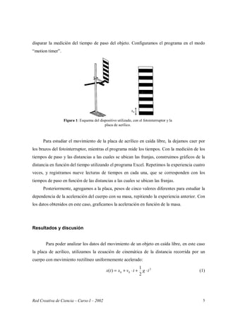 Red Creativa de Ciencia – Curso I – 2002 5
disparar la medición del tiempo de paso del objeto. Configuramos el programa en el modo
“motion timer”.
Para estudiar el movimiento de la placa de acrílico en caída libre, la dejamos caer por
los brazos del fotointerruptor, mientras el programa mide los tiempos. Con la medición de los
tiempos de paso y las distancias a las cuales se ubican las franjas, construimos gráficos de la
distancia en función del tiempo utilizando el programa Excel. Repetimos la experiencia cuatro
veces, y registramos nueve lecturas de tiempos en cada una, que se corresponden con los
tiempos de paso en función de las distancias a las cuales se ubican las franjas.
Posteriormente, agregamos a la placa, pesos de cinco valores diferentes para estudiar la
dependencia de la aceleración del cuerpo con su masa, repitiendo la experiencia anterior. Con
los datos obtenidos en este caso, graficamos la aceleración en función de la masa.
Resultados y discusión
Para poder analizar los datos del movimiento de un objeto en caída libre, en este caso
la placa de acrílico, utilizamos la ecuación de cinemática de la distancia recorrida por un
cuerpo con movimiento rectilíneo uniformemente acelerado:
2
00
2
1
)( tgtvxtx ⋅+⋅+= (1)
Figura 1: Esquema del dispositivo utilizado, con el fotointerruptor y la
placa de acrílico.
 