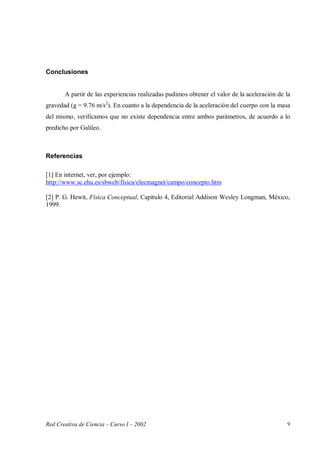 Red Creativa de Ciencia – Curso I – 2002 9
Conclusiones
A partir de las experiencias realizadas pudimos obtener el valor de la aceleración de la
gravedad (g = 9.76 m/s2
). En cuanto a la dependencia de la aceleración del cuerpo con la masa
del mismo, verificamos que no existe dependencia entre ambos parámetros, de acuerdo a lo
predicho por Galileo.
Referencias
[1] En internet, ver, por ejemplo:
http://www.sc.ehu.es/sbweb/fisica/elecmagnet/campo/concepto.htm
[2] P. G. Hewit, Física Conceptual, Capítulo 4, Editorial Addison Wesley Longman, México,
1999.
 