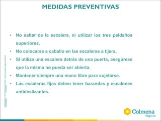 • No saltar de la escalera, ni utilizar los tres peldaños
superiores.
• No colocarse a caballo en las escaleras a tijera.
• Si utiliza una escalera detrás de una puerta, asegúrese
que la misma no pueda ser abierta.
• Mantener siempre una mano libre para sujetarse.
• Las escaleras fijas deben tener barandas y escalones
antideslizantes.
MEDIDAS PREVENTIVAS
 