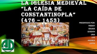 LA IGLESIA MEDIEVALLA IGLESIA MEDIEVAL
“LA CAÍDA DE“LA CAÍDA DE
CONSTANTINOPLA”CONSTANTINOPLA”
(476 – 1453) PRESENTADO POR:PRESENTADO POR:
FREDDYFREDDY
EDILMAEDILMA
ESTEDITHESTEDITH
LINALINA
LUISLUIS
ANDREAANDREA
JUSTINJUSTIN
 