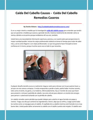 Caida Del Cabello Causas - Caida Del Cabello
                   Remedios Caseros
_____________________________________________________________________________________

                  By Charles Dickens - http://caidadelcabelloremedioscaseros.com/

Es en su mejor interés a medida que la investigación caida del cabello causas para entender que tendrá
que ser paciente a medida que avanza y aprender de ello. Estamos totalmente de entender cómo se
siente y dónde se encuentra porque estábamos allí una vez, también.

Usted tiene una necesidad de información oportuna y precisa, y es nuestro plan para proporcionar la
mayor cantidad posible. Incluso los viejos profesionales todavía se toman el tiempo para tratar de saber
más, y así es como llegaron a ser viejos profesionales. Lo que nos gustaría hacer hincapié es tener
confianza en ti mismo, porque muchas veces eso es todo lo que necesitas.




Cualquier desafío tamaño nunca es realmente ninguna razón para retrasar con lo que quieres hacer, y
así que con eso vamos a empezar. Si estás empezando a perder el pelo, podría haber muchas razones,
tales como el estrés, los genes, o la medicina. Afortunadamente, hay un montón de cosas que hacer
para prevenir o retrasar la pérdida de cabello. Lee este artículo para obtener un montón de consejos
para pensar si usted está luchando con la pérdida de cabello.

Un cabello remedio casero pérdida que puede trabajar para usted es el agua hervida con papas y
romero. Traiga una olla que contiene los ingredientes a hervir, deje que se enfríe, y luego usarlo todas
las noches como un enjuague para el cabello. El cepillado de su cabello mientras está húmedo no es muy
buena idea. Usted puede dañar seriamente tu cabello con el cepillo cuando está mojado. El cabello seco
 
