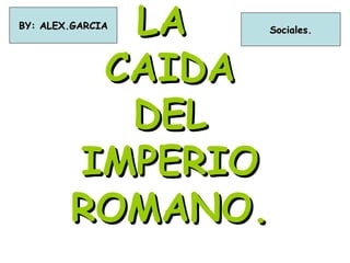 LA
BY: ALEX.GARCIA   Sociales.



         CAIDA
          DEL
        IMPERIO
        ROMANO.
 