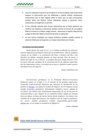 Alumno:

Grupo:

•

Una vez realizado el ejercicio se corregirá en la Pizarra Digital, que te permitirá
exponer el documento que has elaborado y podrás realizar anotaciones
manuscritas (con el lápiz digital) sobre el texto que se está comentando:
resaltar ideas con flechas, utilizar diferentes colores o grosores, hacer
anotaciones al margen de un párrafo…

•

Si has utilizado Internet para buscar información (en el texto aparecen los
nombres de Teodosio y Justiniano), puedes insertar el vínculo de una página
Web en el texto (Ir al Menú, elegir Insertar, seleccionar la opción Hipervínculo
y pegar la dirección Web) y mostrarla durante tu exposición.

•

Ya que hemos trabajado con mapas históricos también puedes insertar la
dirección Web que corresponda a un mapa relacionado con el texto.

¿Te atreves con otros textos?
Desde finales del siglo II a.C. ya se habían producido los primeros
intentos migratorios germánicos hacia tierras mediterráneas. Sólo la conquista
romana de las Galias y la constitución del limes o frontera del Rin y del
Danubio las habían contenido durante un largo periodo. Pero de nuevo, a
finales del siglo II y en el III d.C., se produjo una gran oleada invasora. Tras
un nuevo intervalo -producto de la reconstrucción de las defensas imperiales
por los emperadores ilirios- se produciría un nuevo y definitivo asalto a partir
del último tercio del siglo IV.
Fuente: ArteHistoria.com

Las invasiones germánicas en la Península Ibérica (o invasiones
bárbaras) surgen en el siglo V, en el contexto de las grandes migraciones
(conocidas como invasiones bárbaras) que alteraron la distribución de los
pueblos en Europa y precipitaron el final del Imperio. En 411 llegaron varias
oleadas de pueblos germánicos, denominados, vándalos y suevos, además de
los alanos; que habían sido violentamente desposeídos de sus tierras por las
invasiones hunas y que, después de esa expulsión habían vagado por Europa
hacia occidente, en busca de nuevas tierras donde instalarse. Los alanos eran
oriundos de la región del Cáucaso, los vándalos eran de origen escandinavo;
los suevos, también germánicos estaban emparentados con los anglosajones que, en ese tiempo se instalaron en Inglaterra.
Fuente: wikipedia

Sitios Web donde buscar información

Propuestas 2.0 Ciencias Sociales

Ficha del alumno

10

 