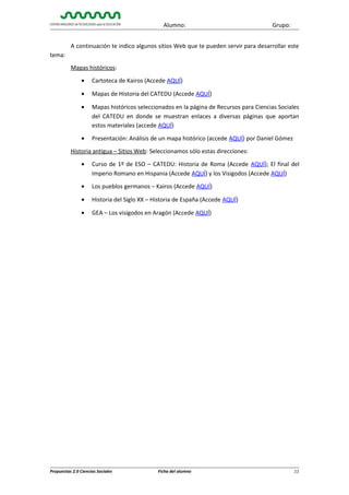 Alumno:

Grupo:

A continuación te indico algunos sitios Web que te pueden servir para desarrollar este
tema:
Mapas históricos:
•

Cartoteca de Kairos (Accede AQUÍ)

•

Mapas de Historia del CATEDU (Accede AQUÍ)

•

Mapas históricos seleccionados en la página de Recursos para Ciencias Sociales
del CATEDU en donde se muestran enlaces a diversas páginas que aportan
estos materiales (accede AQUÍ)

•

Presentación: Análisis de un mapa histórico (accede AQUÍ) por Daniel Gómez

Historia antigua – Sitios Web: Seleccionamos sólo estas direcciones:
•

Curso de 1º de ESO – CATEDU: Historia de Roma (Accede AQUÍ); El final del
Imperio Romano en Hispania (Accede AQUÍ) y los Visigodos (Accede AQUÍ)

•

Los pueblos germanos – Kairos (Accede AQUÍ)

•

Historia del Siglo XX – Historia de España (Accede AQUÍ)

•

GEA – Los visigodos en Aragón (Accede AQUÍ)

Propuestas 2.0 Ciencias Sociales

Ficha del alumno

11

 