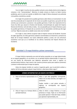 Alumno:

Grupo:

Ya en el siglo II muchos de estos pueblos lucharán como aliados dentro de las legiones
romanas e irán “romanizándose”. Mientras el estado romano es fuerte no habrá muchos
problemas, pero no será así cuando se debilite (en el siglo III Roma atravesará una profunda
crisis política, económica y social).
En el siglo IV la presión de los pueblos germanos sobre Roma se incrementará. En este
caso fue provocada por la expansión de los hunos (un pueblo no germano, que parte de Asia
central), que comenzaron a presionar a los pueblos germanos. El jefe más importante de los
hunos fue Atila que atacará la frontera del Danubio, Constantinopla (la capital del Imperio
Romano de Oriente), norte de Italia, la Galia… fue una pesadilla para el Imperio Romano y para
los pueblos germánicos. El impacto de sus acciones fue tan devastador y temido que dio lugar
a la frase "Bajo los cascos de su caballo nunca más crece la hierba".
En el siglo V, estos últimos ocuparon todo el Imperio romano de Occidente. Durante
los siglos siguientes, las tribus germanas acabarán convirtiéndose al cristianismo y sentarán las
bases de la Europa medieval: una nueva ordenación política y social, con una estructura
económica rural que ya se manifestó en los últimos momentos del Imperio Romano de
Occidente.

Actividad 1. El mapa histórico: primer comentario
El mapa histórico representa una serie de hechos acaecidos en un lugar determinado,
en un espacio geográfico, en una fecha o en un período histórico determinado. El mapa va a
ser una fuente de información que debemos aprovechar para situar y explicar un
acontecimiento histórico. Aquí vamos a dar nuestros primeros pasos para explicar (comentar)
y extraer la información que el mapa nos aporta.
Antes de empezar tendrás en cuenta el siguiente guión, que te permitirá analizar y
explicar de forma ordenada cualquier mapa histórico. ¿Qué pasos debes seguir?

CÓMO INTERPRETAR UN MAPA HISTÓRICO
1- Sitúa el territorio representado en el
mapa

Indica a qué área geográfica corresponde.
Indica si es un área concreta, una región o un
continente.
Puedes reseñar a qué países actuales o
regiones se corresponde ese espacio
geográfico.

2- Sitúa el mapa en el tiempo (fecha o
período histórico)

Propuestas 2.0 Ciencias Sociales

Indica la fecha o etapa histórica a la que
pertenece el mapa. Fíjate en la información
que pueda aparecer: título del mapa, estados
que aparecen representados, etc.

Ficha del alumno

2

 