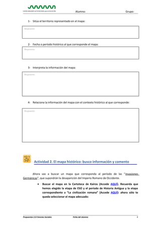 Alumno:

Grupo:

1- Sitúa el territorio representado en el mapa:
Respuesta:

2- Fecha o período histórico al que corresponde el mapa:
Respuesta:

3- Interpreta la información del mapa:
Respuesta:

4- Relaciona la información del mapa con el contexto histórico al que corresponde:
Respuesta:

Actividad 2. El mapa histórico: busco información y comento
Ahora vas a buscar un mapa que corresponda al período de las “ Invasiones
Germánicas”, que supondrán la desaparición del Imperio Romano de Occidente.
•

Buscar el mapa en la Cartoteca de Kairos (Accede AQUÍ). Recuerda que
hemos elegido la etapa de ESO y el período de Historia Antigua y la etapa
correspondiente a “La civilización romana” (Accede AQUÍ): ahora sólo te
queda seleccionar el mapa adecuado:

Propuestas 2.0 Ciencias Sociales

Ficha del alumno

4

 