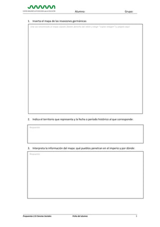 Alumno:

Grupo:

1. Inserta el mapa de las invasiones germánicas
Una vez encontrado el mapa cópialo (botón derecho del ratón y elegir “copiar imagen”) y pégalo aquí:

2. Indica el territorio que representa y la fecha o período histórico al que corresponde:
Respuesta:

3. Interpreta la información del mapa: qué pueblos penetran en el imperio y por dónde:
Respuesta:

Propuestas 2.0 Ciencias Sociales

Ficha del alumno

5

 