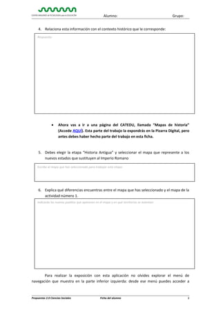 Alumno:

Grupo:

4. Relaciona esta información con el contexto histórico que le corresponde:
Respuesta:

•

Ahora vas a ir a una página del CATEDU, llamada “Mapas de historia”
(Accede AQUÍ). Esta parte del trabajo la expondrás en la Pizarra Digital, pero
antes debes haber hecho parte del trabajo en esta ficha.

5. Debes elegir la etapa “Historia Antigua” y seleccionar el mapa que represente a los
nuevos estados que sustituyen al Imperio Romano
Escribe el mapa que has seleccionado para trabajar esta etapa:

6. Explica qué diferencias encuentras entre el mapa que has seleccionado y el mapa de la
actividad número 1.
Indicarás los nuevos pueblos que aparecen en el mapa y en qué territorios se asientan:

Para realizar la exposición con esta aplicación no olvides explorar el menú de
navegación que muestra en la parte inferior izquierda: desde ese menú puedes acceder a

Propuestas 2.0 Ciencias Sociales

Ficha del alumno

6

 
