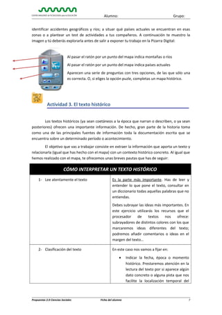 Alumno:

Grupo:

identificar accidentes geográficos y ríos; a situar qué países actuales se encuentran en esas
zonas o a plantear un test de actividades a tus compañeros. A continuación te muestro la
imagen y tú deberás explorarla antes de salir a exponer tu trabajo en la Pizarra Digital:

Al pasar el ratón por un punto del mapa indica montañas o ríos
Al pasar el ratón por un punto del mapa indica países actuales
Aparecen una serie de preguntas con tres opciones, de las que sólo una
es correcta. O, si eliges la opción puzle, completas un mapa histórico.

Actividad 3. El texto histórico
Los textos históricos (ya sean coetáneos a la época que narran o describen, o ya sean
posteriores) ofrecen una importante información. De hecho, gran parte de la historia toma
como una de las principales fuentes de información toda la documentación escrita que se
encuentra sobre un determinado período o acontecimiento.
El objetivo que vas a trabajar consiste en extraer la información que aporta un texto y
relacionarla (igual que has hecho con el mapa) con un contexto histórico concreto. Al igual que
hemos realizado con el mapa, te ofrecemos unas breves pautas que has de seguir:

CÓMO INTERPRETAR UN TEXTO HISTÓRICO
1- Lee atentamente el texto

Es la parte más importante. Has de leer y
entender lo que pone el texto, consultar en
un diccionario todas aquellas palabras que no
entiendas.
Debes subrayar las ideas más importantes. En
este ejercicio utilizarás los recursos que el
procesador
de
textos
nos
ofrece:
subrayadores de distintos colores con los que
marcaremos ideas diferentes del texto;
podremos añadir comentarios o ideas en el
margen del texto…

2- Clasificación del texto

En este caso nos vamos a fijar en:
•

Propuestas 2.0 Ciencias Sociales

Ficha del alumno

Indicar la fecha, época o momento
histórico. Prestaremos atención en la
lectura del texto por si aparece algún
dato concreto o alguna pista que nos
facilite la localización temporal del

7

 