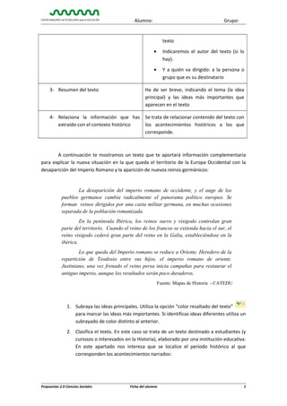 Alumno:

Grupo:

texto
•

Indicaremos el autor del texto (si lo
hay).

•

Y a quién va dirigido: a la persona o
grupo que es su destinatario

3- Resumen del texto

Ha de ser breve, indicando el tema (la idea
principal) y las ideas más importantes que
aparecen en el texto

4- Relaciona la información que has
extraído con el contexto histórico

Se trata de relacionar contenido del texto con
los acontecimientos históricos a los que
corresponde.

A continuación te mostramos un texto que te aportará información complementaria
para explicar la nueva situación en la que queda el territorio de la Europa Occidental con la
desaparición del Imperio Romano y la aparición de nuevos reinos germánicos:

La desaparición del imperio romano de occidente, y el auge de los
pueblos germanos cambia radicalmente el panorama político europeo. Se
forman reinos dirigidos por una casta militar germana, en muchas ocasiones
separada de la población romanizada.
En la península Ibérica, los reinos suevo y visigodo controlan gran
parte del territorio. Cuando el reino de los francos se extienda hacia el sur, el
reino visigodo cederá gran parte del reino en la Galia, estableciéndose en la
ibérica.
Lo que queda del Imperio romano se reduce a Oriente. Heredero de la
repartición de Teodosio entre sus hijos, el imperio romano de oriente.
Justiniano, una vez frenado el reino persa inicia campañas para restaurar el
antiguo imperio, aunque los resultados serán poco duraderos.
Fuente: Mapas de Historia - CATEDU

1. Subraya las ideas principales. Utiliza la opción “color resaltado del texto”
para marcar las ideas más importantes. Si identificas ideas diferentes utiliza un
subrayado de color distinto al anterior.
2. Clasifica el texto. En este caso se trata de un texto destinado a estudiantes (y
curiosos o interesados en la Historia), elaborado por una institución educativa.
En este apartado nos interesa que se localice el período histórico al que
corresponden los acontecimientos narrados:

Propuestas 2.0 Ciencias Sociales

Ficha del alumno

8

 