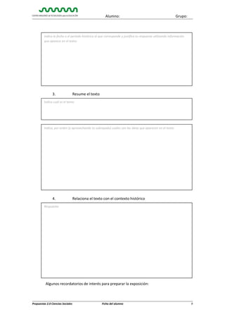 Alumno:

Grupo:

Indica la fecha o el período histórico al que corresponde y justifica tu respuesta utilizando información
que aparece en el texto:

3.

Resume el texto

Indica cuál es el tema:

Indica, por orden (y aprovechando tu subrayado) cuáles son las ideas que aparecen en el texto:

4.

Relaciona el texto con el contexto histórico

Respuesta:

Algunos recordatorios de interés para preparar la exposición:

Propuestas 2.0 Ciencias Sociales

Ficha del alumno

9

 