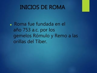 INICIOS DE ROMA
 Roma fue fundada en el
año 753 a.c. por los
gemelos Rómulo y Remo a las
orillas del Tíber.
 