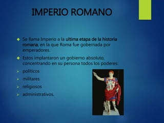 IMPERIO ROMANO
 Se llama Imperio a la ultima etapa de la historia
romana, en la que Roma fue gobernada por
emperadores.
 Estos implantaron un gobierno absoluto,
concentrando en su persona todos los poderes:
 políticos
 militares
 religiosos
 administrativos.
 