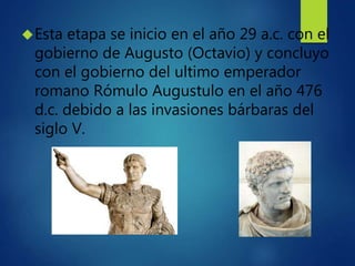 Esta etapa se inicio en el año 29 a.c. con el
gobierno de Augusto (Octavio) y concluyo
con el gobierno del ultimo emperad...