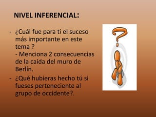 NIVEL INFERENCIAL:
- ¿Cuál fue para ti el suceso
más importante en este
tema ?
- Menciona 2 consecuencias
de la caída del muro de
Berlín.
- ¿Qué hubieras hecho tú si
fueses perteneciente al
grupo de occidente?.
 
