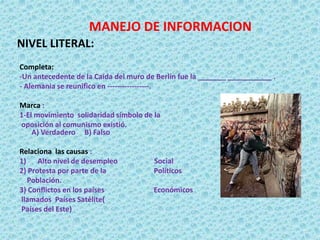 MANEJO DE INFORMACION
NIVEL LITERAL:
Completa:
-Un antecedente de la Caída del muro de Berlín fue la _______ ___________ .
- Alemania se reunifico en -----------------.
Marca :
1-El movimiento solidaridad símbolo de la
oposición al comunismo existió.
A) Verdadero B) Falso
Relaciona las causas :
1) Alto nivel de desempleo Social
2) Protesta por parte de la Políticos
Población.
3) Conflictos en los países Económicos
llamados Países Satélite(
Países del Este)
 