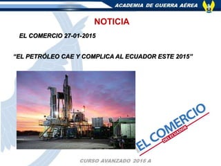 NOTICIA
EL COMERCIO 27-01-2015
“EL PETRÓLEO CAE Y COMPLICA AL ECUADOR ESTE 2015”
 