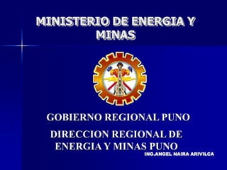 MINISTERIO DE ENERGIA Y
MINAS
ING.ANGEL NAIRA ARIVILCA
DIRECCION REGIONAL DE
ENERGIA Y MINAS PUNO
GOBIERNO REGIONAL PUNO
 
