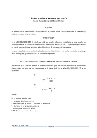 RUE- RT-115 Julio 2012.
Página 1
CÁLCULOS DE CAÍDA DE TENSIÓN EN BAJA TENSIÓN
Roberto Ruelas-Gómez, IEEE Senior Member
RESUMEN
En este escrito se presentan los cálculos de caída de tensión en los circuitos eléctricos de baja tensión
desde el punto de vista normativo.
INTRODUCCIÓN
En la NOM-001-SEDE-2005 el cálculo de caída de tensión solamente es obligatorio para calcular los
alimentadores de las bombas contra incendio - Referencia: Sección 695-8 [1] –, pero es bueno tenerlo
en cuenta para suministrar al menos la tensión mínima de operación de los equipos.
Un caso crítico lo tenemos en los circuitos de sistemas fotovoltaicos en la noche, cuando las baterías ya
están descargadas, y cualquier caída de tensión es importante.
CÁLCULOS EN CORRIENTE CONTINUA Y MONOFÁSICOS EN CORRIENTE ALTERNA
Los cálculos de la caída de tensión en corriente continua y en los circuitos monofásicos en corriente
alterna usan los datos de los conductores de la tabla 10-8 de la NOM-001-SEDE-2005 [1], y las
ecuaciones
(1)
=
2 ∗ ∗
1000
(2)
% =	
100 ∗
Donde:
CT = Caída de Tensión. Volts
L = Largo del Conductor. Metros
RL =Resistencia en CC a 75 C – Tabla 10-8 [1]. Ohm /km
I = Corriente en el conductor. Amperes
V = Tensión del suministro. Volts
%CT = Porciento de caída de tensión.
 