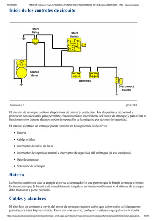 13/11/2017 785C Off-Highway Truck APX00001-UP (MACHINE) POWERED BY 3512B Engine(SEBP3021 - 178) - Documentación
https://sis.cat.com/sisweb/sisweb/techdoc/techdoc_print_page.jsp?returnurl=/sisweb/sisweb/mediasearch/mediaheaderinfoframeset.jsp&called… 10/16
Inicio de los controles de circuito
Ilustración 13 g01073471
El circuito de arranque contiene dispositivos de control y protección. Los dispositivos de control y
protección son necesarios para permitir el funcionamiento intermitente del motor de arranque y para evitar el
funcionamiento durante algunos modos de operación de la máquina por razones de seguridad.
El circuito eléctrico de arranque puede consistir en los siguientes dispositivos:
Batería
Cables e hilos
Interruptor de inicio de tecla
Interruptor de seguridad neutral e interruptor de seguridad del embrague (si está equipado)
Relé de arranque
Solenoide de arranque
Batería
La batería suministra toda la energía eléctrica al arrancador lo que permite que la batería arranque el motor.
Es importante que la batería esté completamente cargada y en buenas condiciones si el sistema de arranque
debe funcionar a pleno potencial.
Cables y alambres
El alto flujo de corriente a través del motor de arranque requiere cables que deben ser lo suficientemente
grandes para tener baja resistencia. En un circuito en serie, cualquier resistencia agregada en el circuito
 